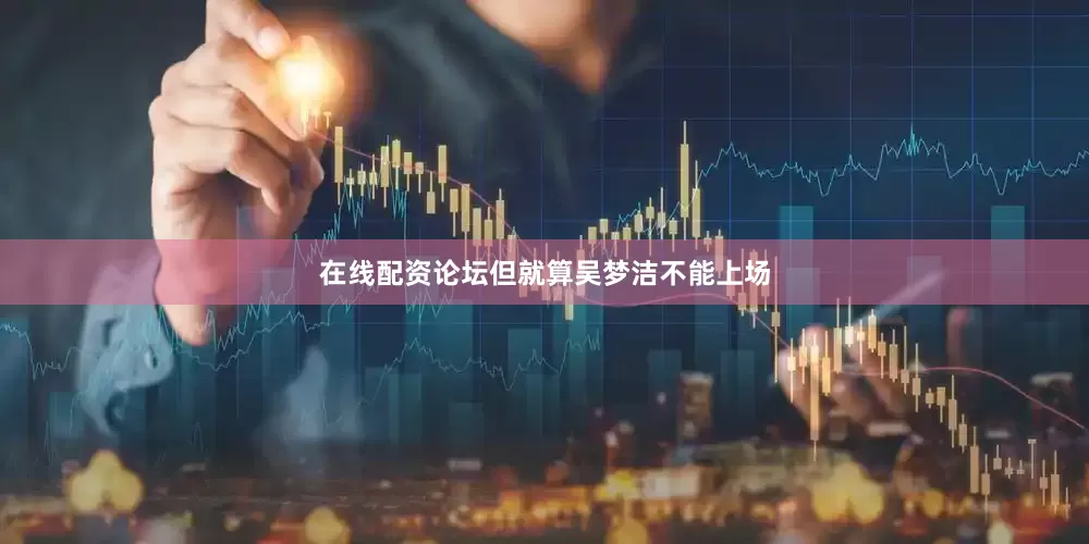 在线配资论坛但就算吴梦洁不能上场
