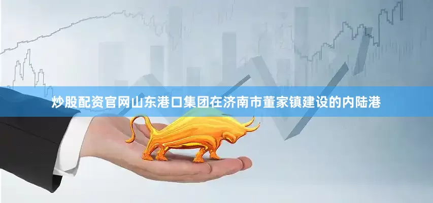 炒股配资官网山东港口集团在济南市董家镇建设的内陆港