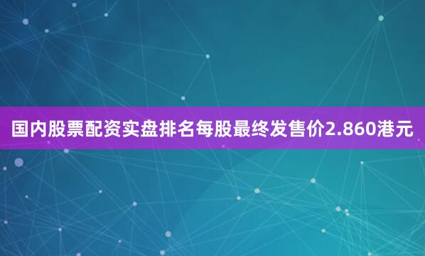 国内股票配资实盘排名每股最终发售价2.860港元