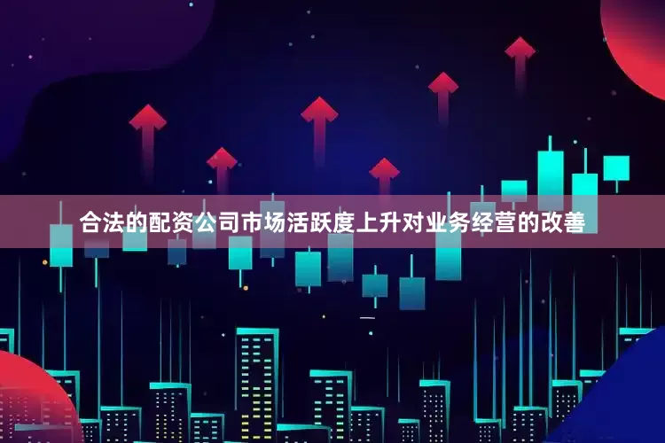 合法的配资公司市场活跃度上升对业务经营的改善