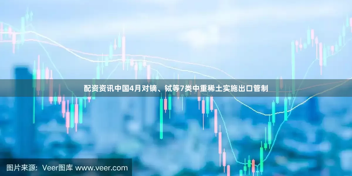 配资资讯中国4月对镝、铽等7类中重稀土实施出口管制