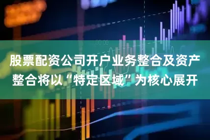 股票配资公司开户业务整合及资产整合将以“特定区域”为核心展开