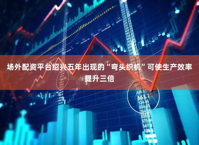 场外配资平台绍兴五年出现的“弯头织机”可使生产效率提升三倍