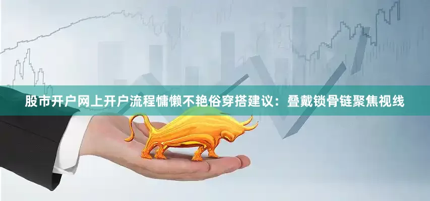 股市开户网上开户流程慵懒不艳俗穿搭建议：叠戴锁骨链聚焦视线