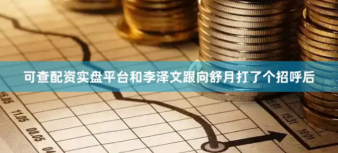 可查配资实盘平台和李泽文跟向舒月打了个招呼后
