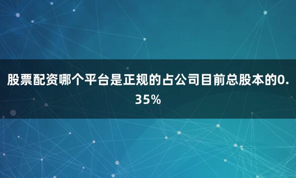 股票配资哪个平台是正规的占公司目前总股本的0.35%