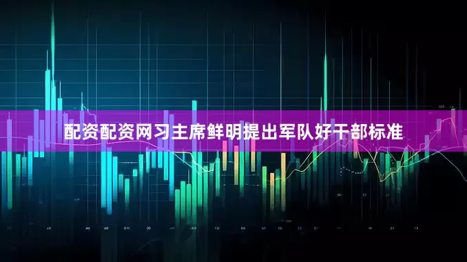配资配资网习主席鲜明提出军队好干部标准