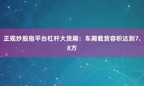 正规炒股指平台杠杆大货厢：车厢载货容积达到7.8方