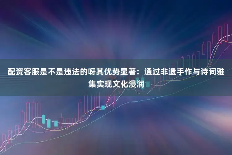 配资客服是不是违法的呀其优势显著：通过非遗手作与诗词雅集实现文化浸润