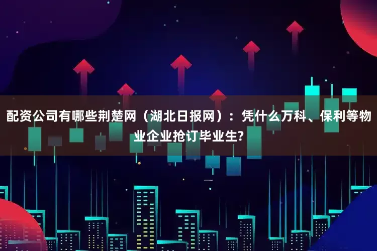 配资公司有哪些荆楚网（湖北日报网）：凭什么万科、保利等物业企业抢订毕业生?